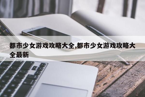 都市少女游戏攻略大全,都市少女游戏攻略大全最新