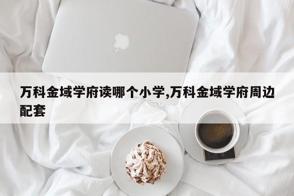 万科金域学府读哪个小学,万科金域学府周边配套