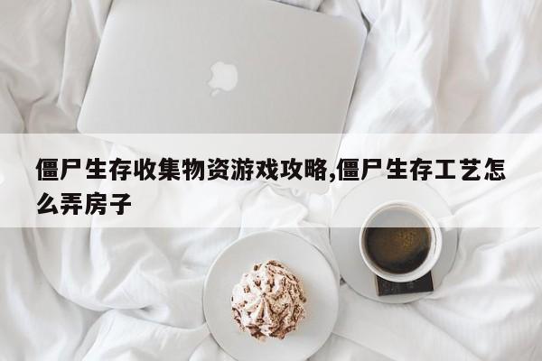 僵尸生存收集物资游戏攻略,僵尸生存工艺怎么弄房子