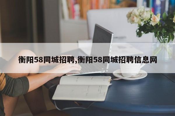 衡阳58同城招聘,衡阳58同城招聘信息网