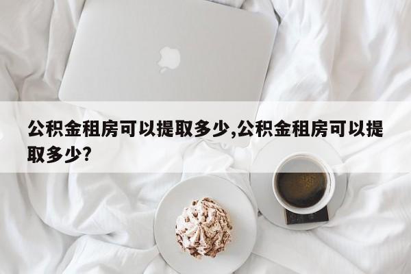 公积金租房可以提取多少,公积金租房可以提取多少?