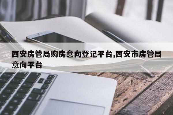 西安房管局购房意向登记平台,西安市房管局意向平台