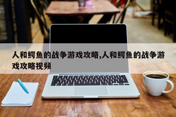 人和鳄鱼的战争游戏攻略,人和鳄鱼的战争游戏攻略视频