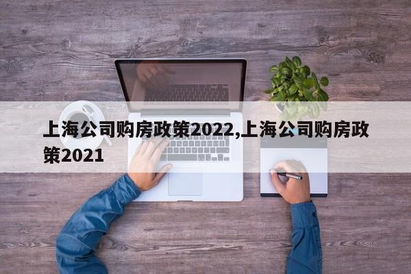 上海公司购房政策2022,上海公司购房政策2021