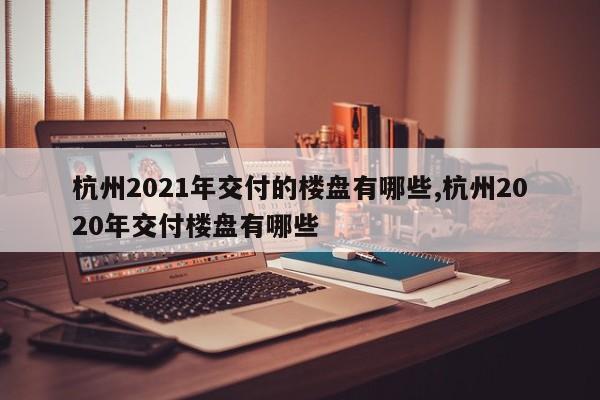 杭州2021年交付的楼盘有哪些,杭州2020年交付楼盘有哪些