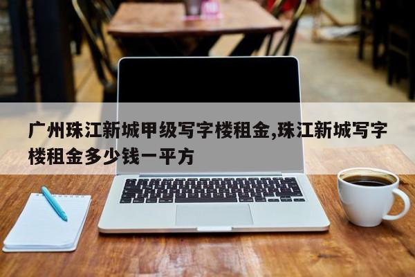 广州珠江新城甲级写字楼租金,珠江新城写字楼租金多少钱一平方