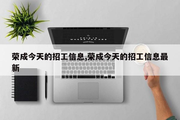 荣成今天的招工信息,荣成今天的招工信息最新