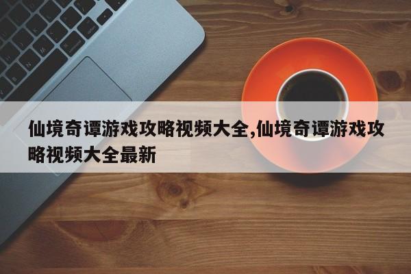 仙境奇谭游戏攻略视频大全,仙境奇谭游戏攻略视频大全最新