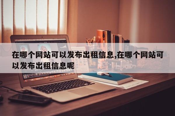 在哪个网站可以发布出租信息,在哪个网站可以发布出租信息呢