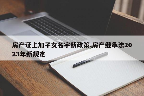 房产证上加子女名字新政策,房产继承法2023年新规定