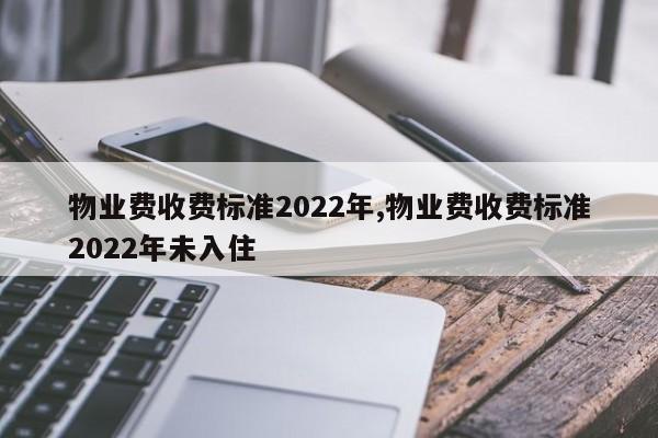 物业费收费标准2022年,物业费收费标准2022年未入住