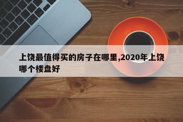 上饶最值得买的房子在哪里,2020年上饶哪个楼盘好