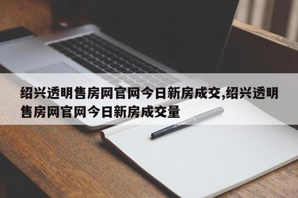 绍兴透明售房网官网今日新房成交,绍兴透明售房网官网今日新房成交量