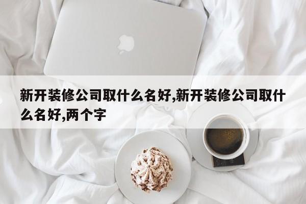 新开装修公司取什么名好,新开装修公司取什么名好,两个字