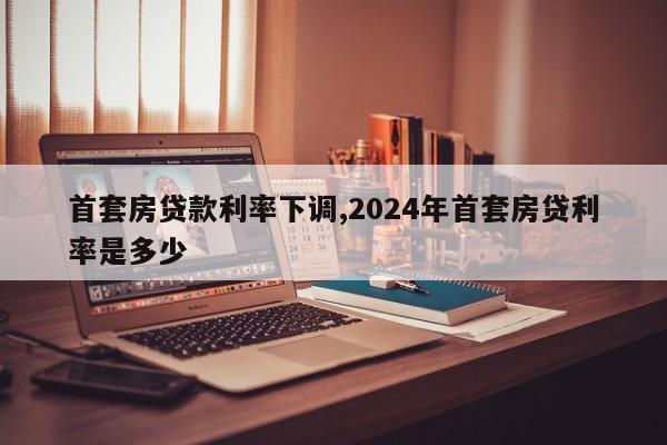 首套房贷款利率下调,2024年首套房贷利率是多少