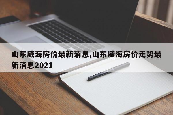 山东威海房价最新消息,山东威海房价走势最新消息2021