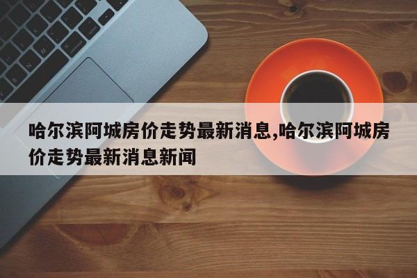 哈尔滨阿城房价走势最新消息,哈尔滨阿城房价走势最新消息新闻