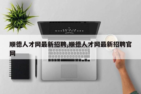 顺德人才网最新招聘,顺德人才网最新招聘官网