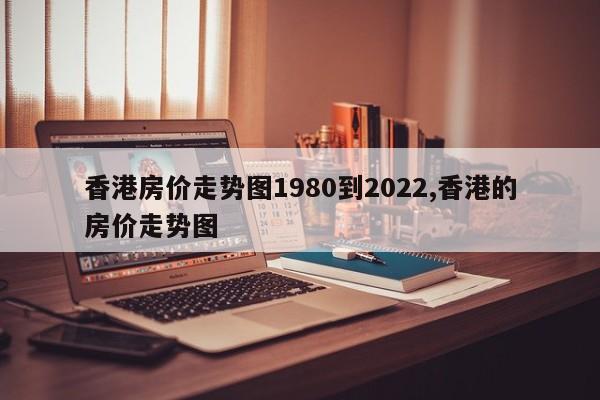 香港房价走势图1980到2022,香港的房价走势图